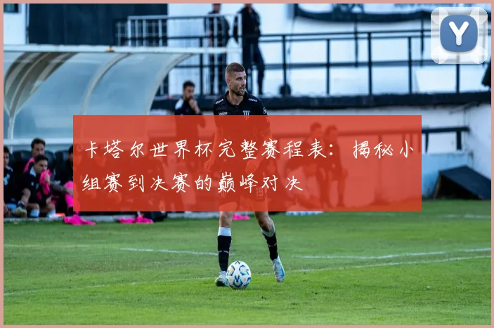 卡塔尔世界杯完整赛程表:揭秘小组赛到决赛的巅峰对决