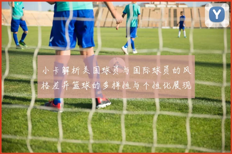小卡解析美国球员与国际球员的风格差异篮球的多样性与个性化展现