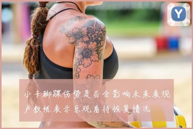 小卡脚踝伤势是否会影响未来表现卢教练表示乐观看待恢复情况