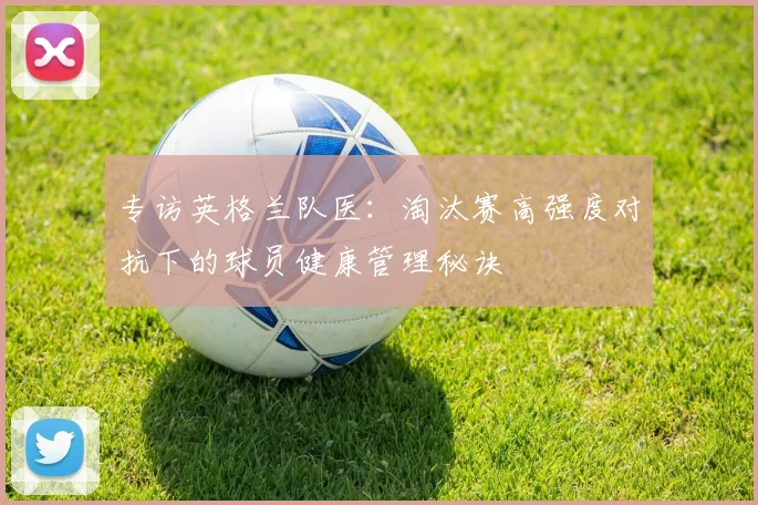 专访英格兰队医:淘汰赛高强度对抗下的球员健康管理秘诀