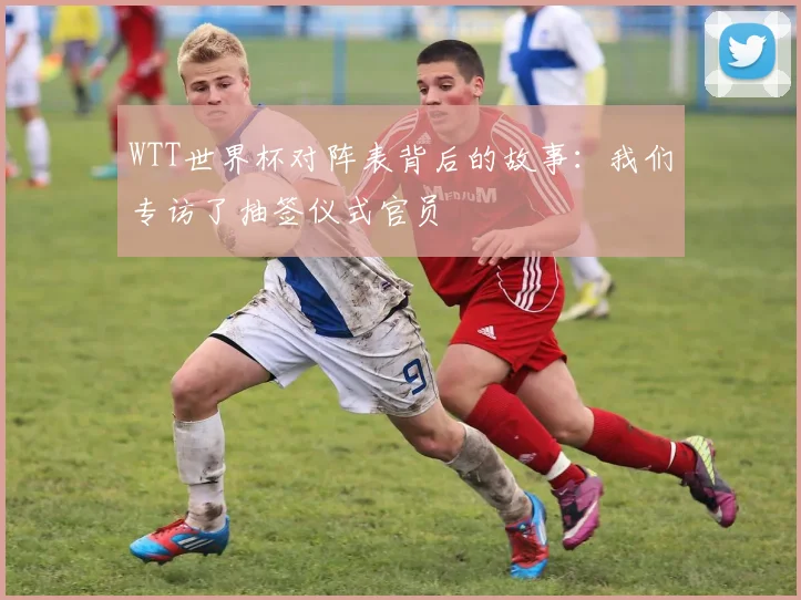 WTT世界杯对阵表背后的故事:我们专访了抽签仪式官员