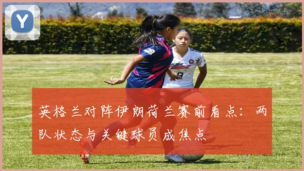 英格兰对阵伊朗荷兰赛前看点:两队状态与关键球员成焦点
