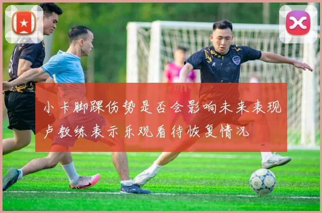 小卡脚踝伤势是否会影响未来表现卢教练表示乐观看待恢复情况
