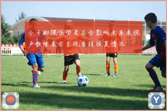 小卡脚踝伤势是否会影响未来表现卢教练表示乐观看待恢复情况