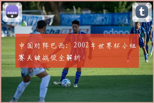 中国对阵巴西：2002年世界杯小组赛关键战役全解析