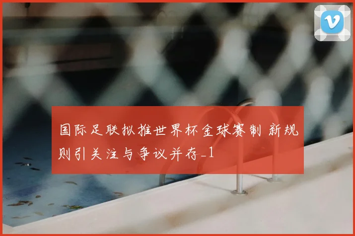 国际足联拟推世界杯金球赛制 新规则引关注与争议并存_1