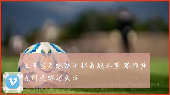 土耳其足球欧洲杯备战加紧 赛程焦点引发球迷关注