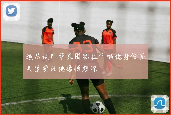 迪尼谈巴萨氛围称拉什福德身份无关紧要让他感悟颇深
