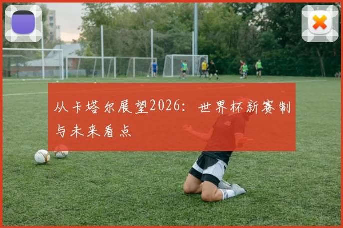 从卡塔尔展望2026:世界杯新赛制与未来看点