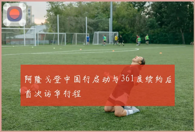 阿隆戈登中国行启动与361度续约后首次访华行程