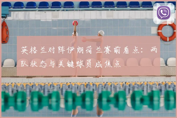 英格兰对阵伊朗荷兰赛前看点:两队状态与关键球员成焦点