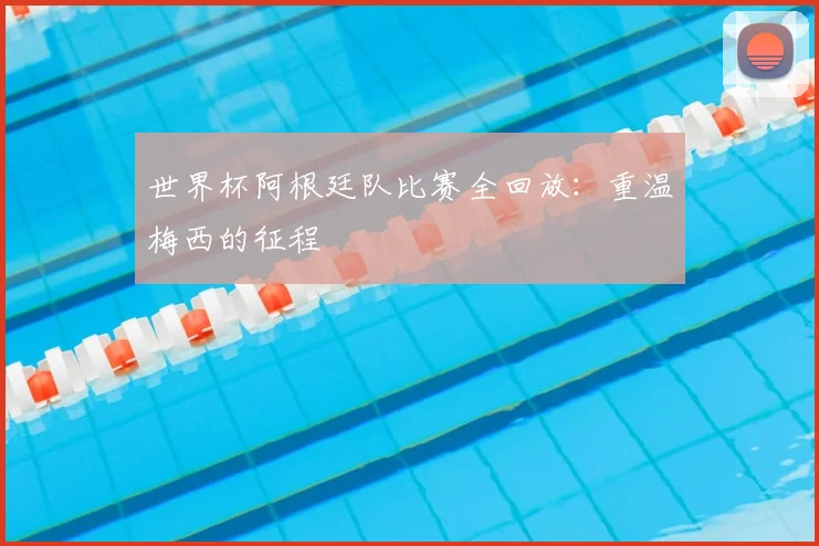世界杯阿根廷队比赛全回放：重温梅西的征程