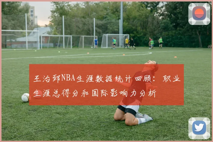 王治郅NBA生涯数据统计回顾：职业生涯总得分和国际影响力分析