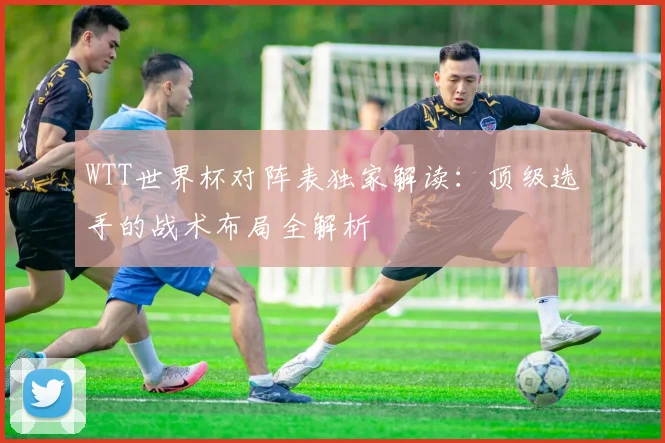 WTT世界杯对阵表独家解读:顶级选手的战术布局全解析