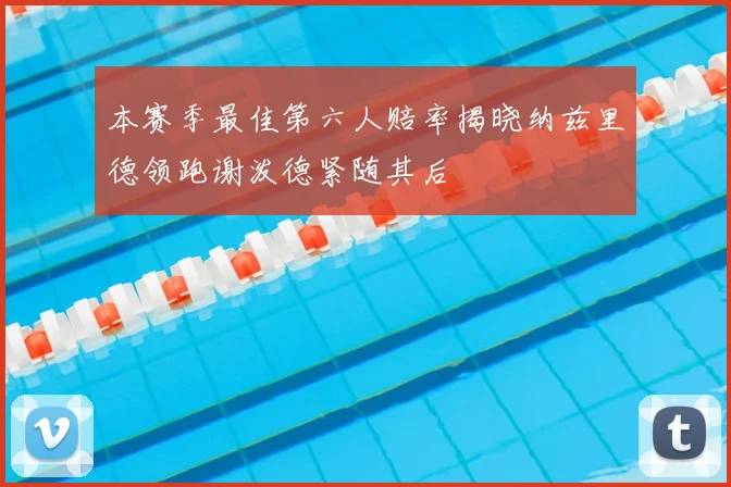 本赛季最佳第六人赔率揭晓纳兹里德领跑谢泼德紧随其后