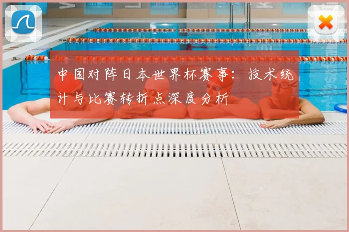 中国对阵日本世界杯赛事：技术统计与比赛转折点深度分析