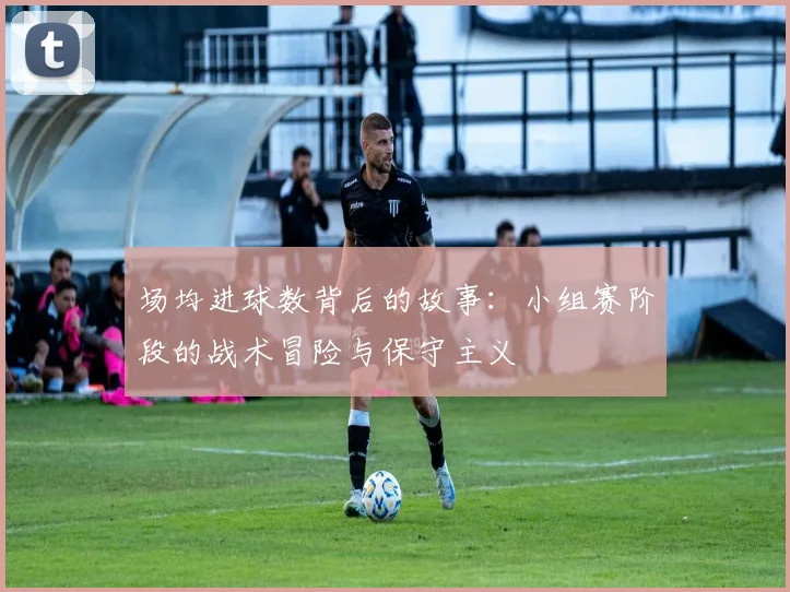 场均进球数背后的故事:小组赛阶段的战术冒险与保守主义