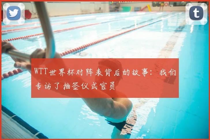 WTT世界杯对阵表背后的故事:我们专访了抽签仪式官员