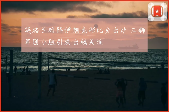 英格兰对阵伊朗竞彩比分出炉 三狮军团小胜引发出线关注