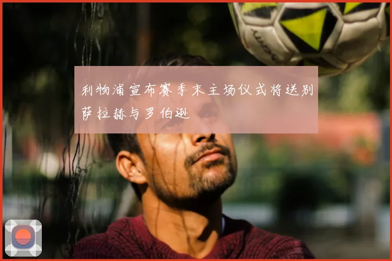 利物浦宣布赛季末主场仪式将送别萨拉赫与罗伯逊