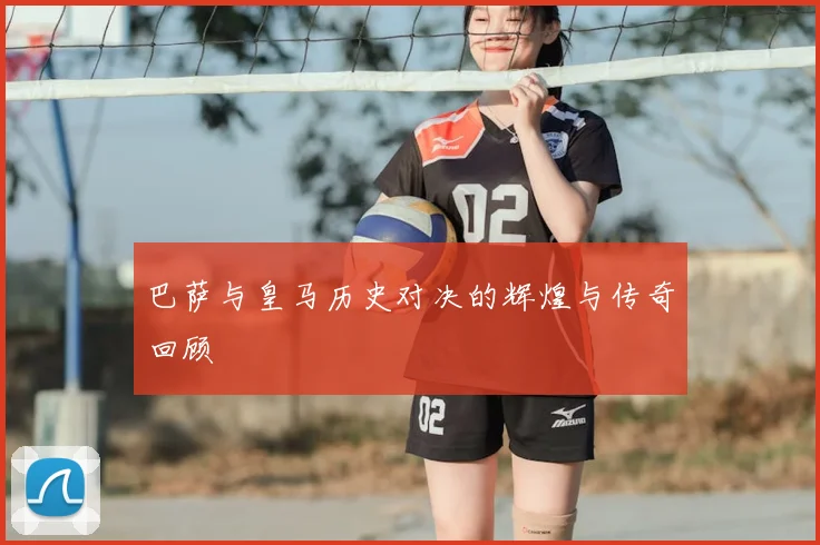 巴萨与皇马历史对决的辉煌与传奇回顾