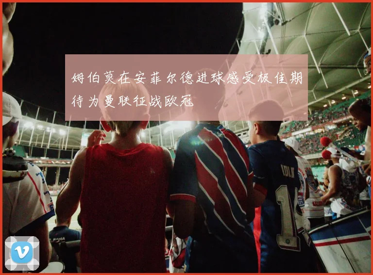 姆伯莫在安菲尔德进球感受极佳期待为曼联征战欧冠
