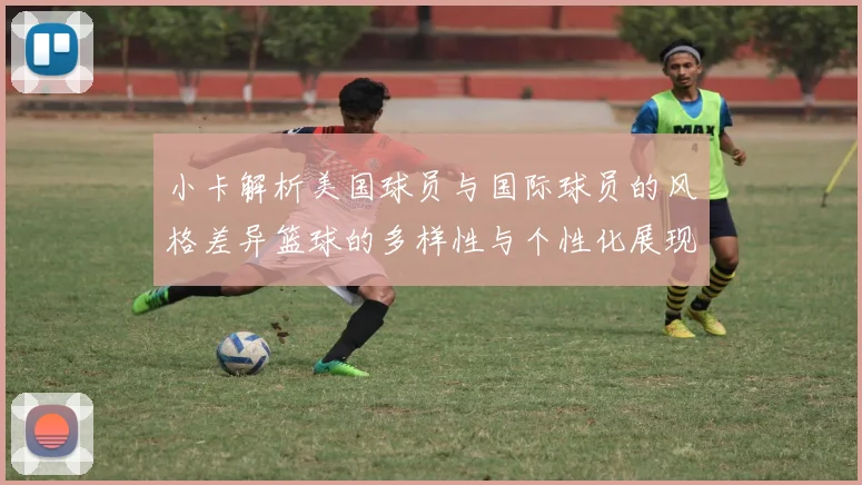 小卡解析美国球员与国际球员的风格差异篮球的多样性与个性化展现
