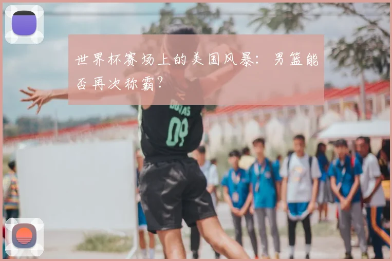 世界杯赛场上的美国风暴：男篮能否再次称霸？