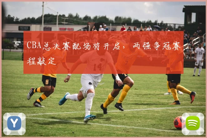 CBA总决赛配场将开启，两强争冠赛程敲定