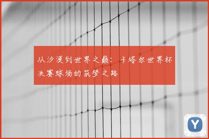 从沙漠到世界之巅:卡塔尔世界杯决赛球场的筑梦之路