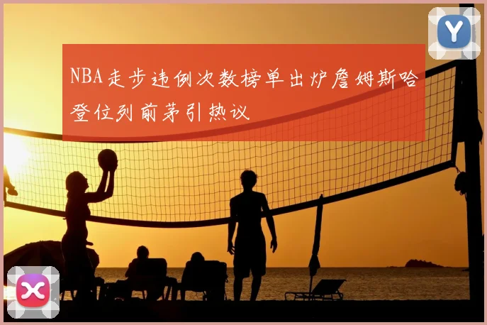 NBA走步违例次数榜单出炉詹姆斯哈登位列前茅引热议