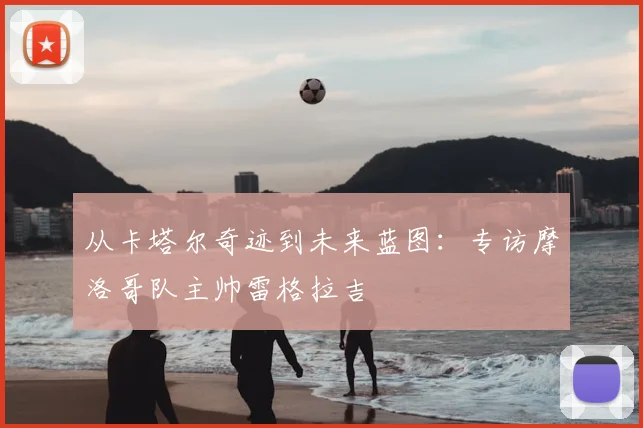 从卡塔尔奇迹到未来蓝图：专访摩洛哥队主帅雷格拉吉