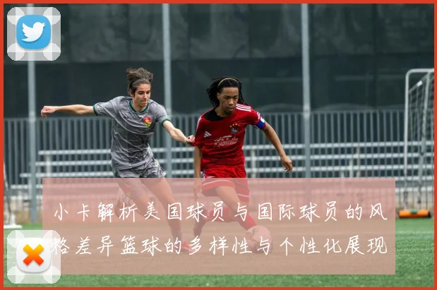 小卡解析美国球员与国际球员的风格差异篮球的多样性与个性化展现