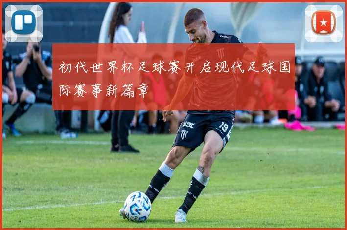 初代世界杯足球赛开启现代足球国际赛事新篇章