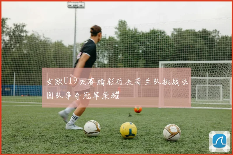 女欧U19决赛精彩对决荷兰队挑战法国队争夺冠军荣耀