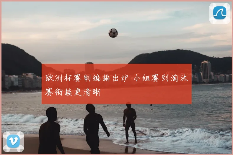欧洲杯赛制编排出炉 小组赛到淘汰赛衔接更清晰