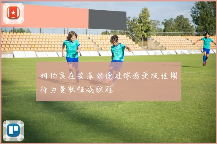 姆伯莫在安菲尔德进球感受极佳期待为曼联征战欧冠