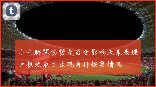 小卡脚踝伤势是否会影响未来表现卢教练表示乐观看待恢复情况