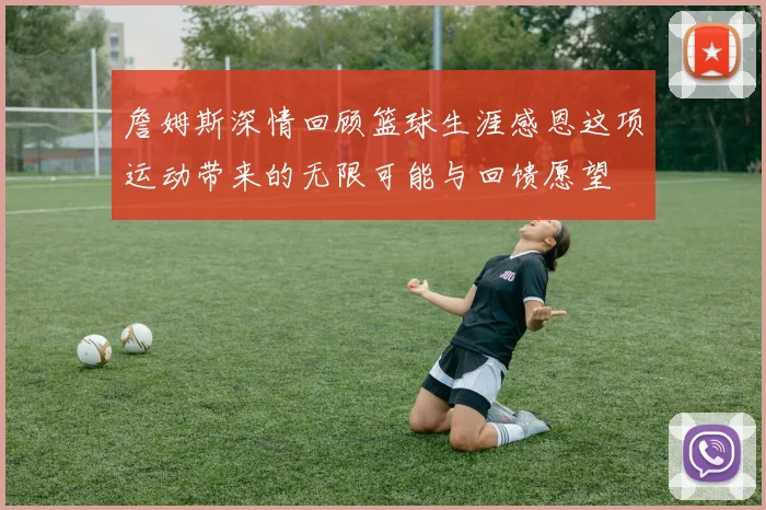 詹姆斯深情回顾篮球生涯感恩这项运动带来的无限可能与回馈愿望