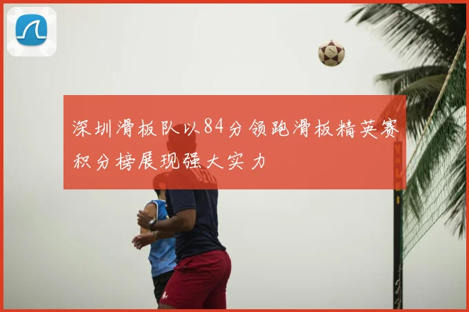深圳滑板队以84分领跑滑板精英赛积分榜展现强大实力