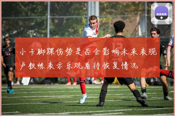 小卡脚踝伤势是否会影响未来表现卢教练表示乐观看待恢复情况