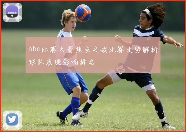 nba比赛火箭焦点之战比赛走势解析球队表现影响排名