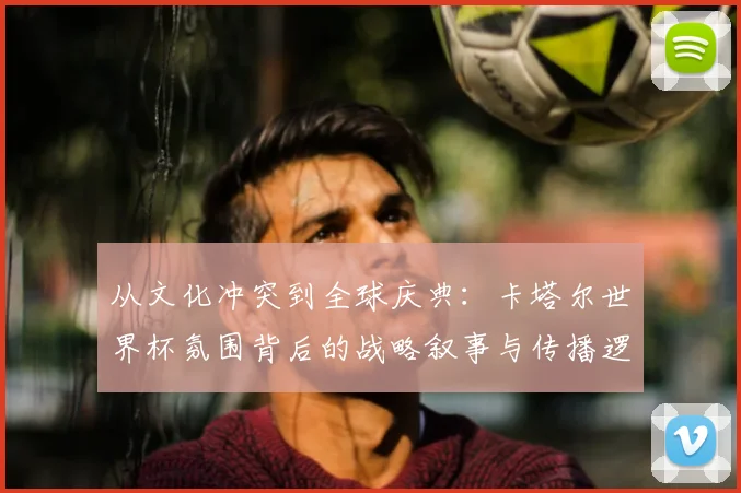 从文化冲突到全球庆典：卡塔尔世界杯氛围背后的战略叙事与传播逻辑