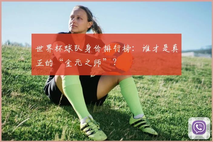 世界杯球队身价排行榜：谁才是真正的“金元之师”？