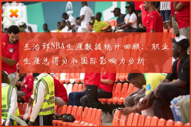 王治郅NBA生涯数据统计回顾：职业生涯总得分和国际影响力分析