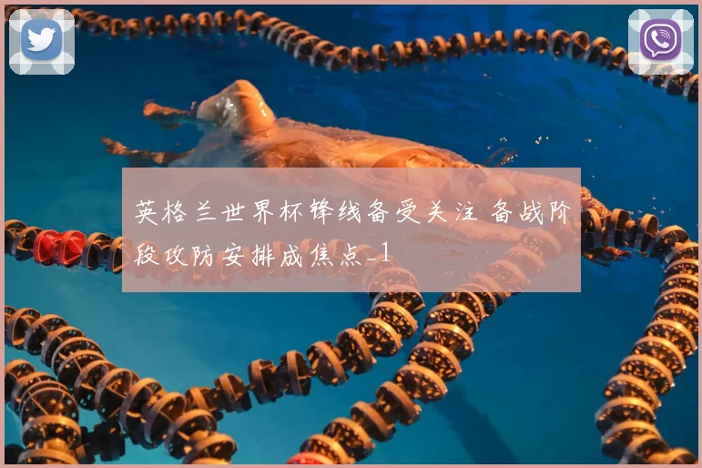 英格兰世界杯锋线备受关注 备战阶段攻防安排成焦点_1