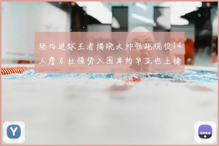 场均进球王者揭晓大帅领跑现役14人詹东杜强势入围库约华亚也上榜