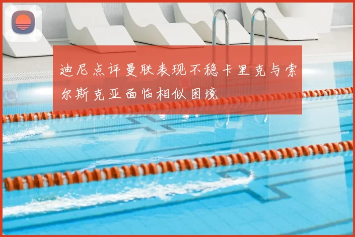 迪尼点评曼联表现不稳卡里克与索尔斯克亚面临相似困境