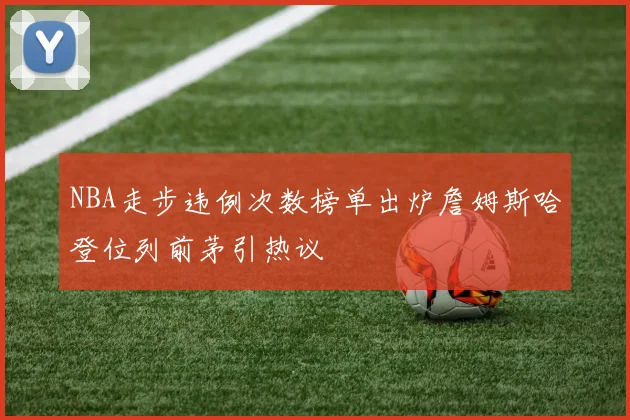 NBA走步违例次数榜单出炉詹姆斯哈登位列前茅引热议