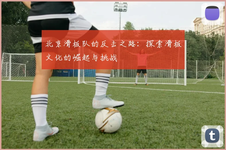 北京滑板队的反击之路：探索滑板文化的崛起与挑战